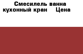 Смесилель ванна.кухонный кран. › Цена ­ 1500-3000 - Красноярский край Строительство и ремонт » Сантехника   . Красноярский край